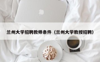 兰州大学招聘教师条件（兰州大学教授招聘）