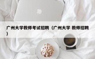 广州大学教师考试招聘（广州大学 教师招聘）