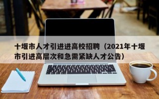 十堰市人才引进进高校招聘（2021年十堰市引进高层次和急需紧缺人才公告）