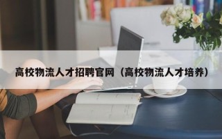 高校物流人才招聘官网（高校物流人才培养）