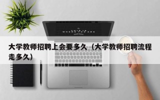 大学教师招聘上会要多久（大学教师招聘流程走多久）