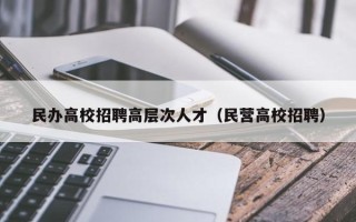 民办高校招聘高层次人才（民营高校招聘）