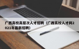 广西高校高层次人才招聘（广西高校人才网2021年最新招聘）