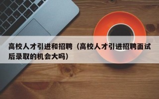 高校人才引进和招聘（高校人才引进招聘面试后录取的机会大吗）