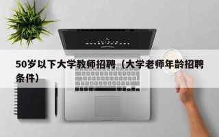 50岁以下大学教师招聘（大学老师年龄招聘条件）