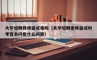 大学招聘教师面试难吗（大学招聘老师面试时考官会问些什么问题）