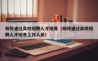 如何通过高校招聘人才培养（如何通过高校招聘人才培养工作人员）