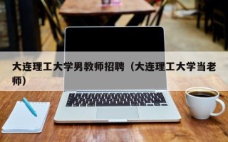 大连理工大学男教师招聘（大连理工大学当老师）