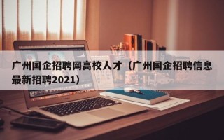 广州国企招聘网高校人才（广州国企招聘信息最新招聘2021）