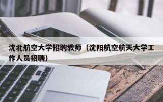 沈北航空大学招聘教师（沈阳航空航天大学工作人员招聘）