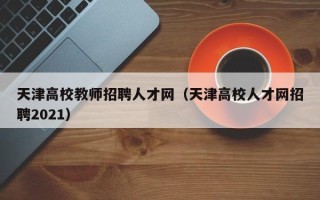 天津高校教师招聘人才网（天津高校人才网招聘2021）