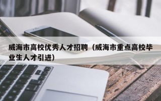 威海市高校优秀人才招聘（威海市重点高校毕业生人才引进）