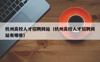 杭州高校人才招聘网站（杭州高校人才招聘网站有哪些）