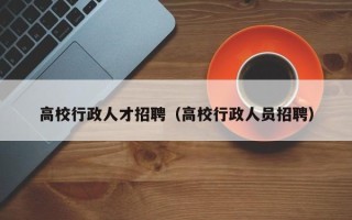 高校行政人才招聘（高校行政人员招聘）