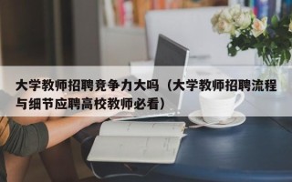 大学教师招聘竞争力大吗（大学教师招聘流程与细节应聘高校教师必看）