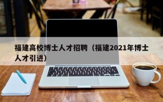 福建高校博士人才招聘（福建2021年博士人才引进）