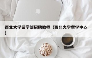 西北大学留学部招聘教师（西北大学留学中心）