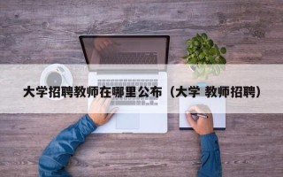 大学招聘教师在哪里公布（大学 教师招聘）