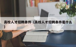 高校人才招聘条件（高校人才招聘条件是什么）