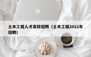 土木工程人才高校招聘（土木工程2021年招聘）