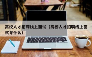 高校人才招聘线上面试（高校人才招聘线上面试考什么）