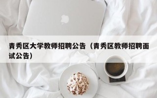 青秀区大学教师招聘公告（青秀区教师招聘面试公告）