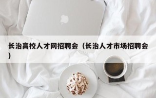 长治高校人才网招聘会（长治人才市场招聘会）