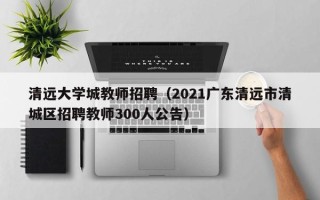 清远大学城教师招聘（2021广东清远市清城区招聘教师300人公告）