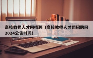 高校教师人才网招聘（高校教师人才网招聘网2024公告时间）