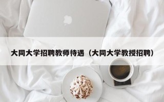 大同大学招聘教师待遇（大同大学教授招聘）