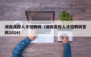 湖南高校人才招聘网（湖南高校人才招聘网官网2024）