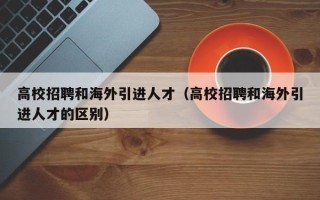 高校招聘和海外引进人才（高校招聘和海外引进人才的区别）