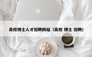 高校博士人才招聘网站（高校 博士 招聘）