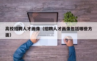 高校招聘人才画像（招聘人才画像包括哪些方面）