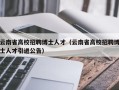 云南省高校招聘博士人才（云南省高校招聘博士人才引进公告）