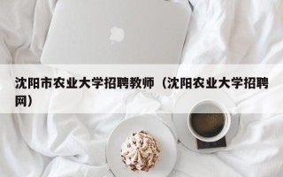 沈阳市农业大学招聘教师（沈阳农业大学招聘网）