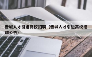 晋城人才引进高校招聘（晋城人才引进高校招聘公告）