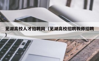 芜湖高校人才招聘网（芜湖高校招聘教师招聘）