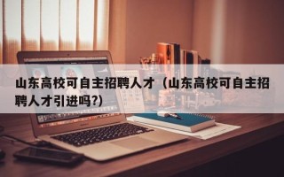 山东高校可自主招聘人才（山东高校可自主招聘人才引进吗?）