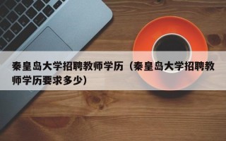 秦皇岛大学招聘教师学历（秦皇岛大学招聘教师学历要求多少）