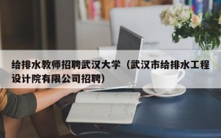 给排水教师招聘武汉大学（武汉市给排水工程设计院有限公司招聘）