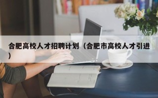 合肥高校人才招聘计划（合肥市高校人才引进）