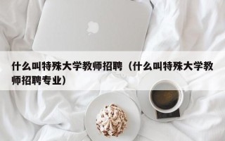 什么叫特殊大学教师招聘（什么叫特殊大学教师招聘专业）