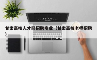 甘肃高校人才网招聘专业（甘肃高校老师招聘）