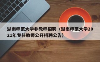 湖南师范大学非教师招聘（湖南师范大学2021年专任教师公开招聘公告）