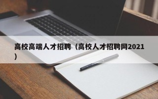 高校高端人才招聘（高校人才招聘网2021）