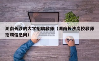 湖南长沙的大学招聘教师（湖南长沙高校教师招聘信息网）