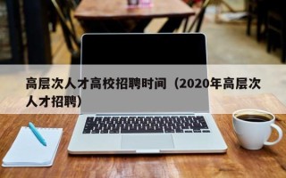 高层次人才高校招聘时间（2020年高层次人才招聘）