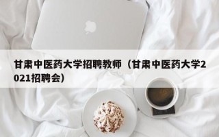 甘肃中医药大学招聘教师（甘肃中医药大学2021招聘会）