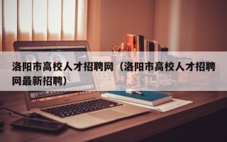 洛阳市高校人才招聘网（洛阳市高校人才招聘网最新招聘）